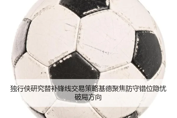 独行侠研究替补锋线交易策略基德聚焦防守错位隐忧破局方向